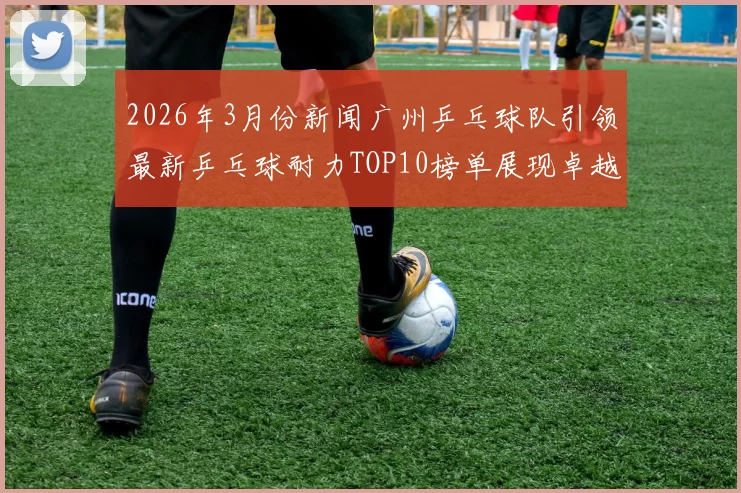 2026年3月份新闻广州乒乓球队引领最新乒乓球耐力TOP10榜单展现卓越实力与风采