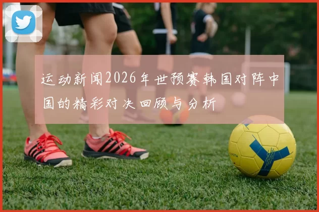 运动新闻2026年世预赛韩国对阵中国的精彩对决回顾与分析