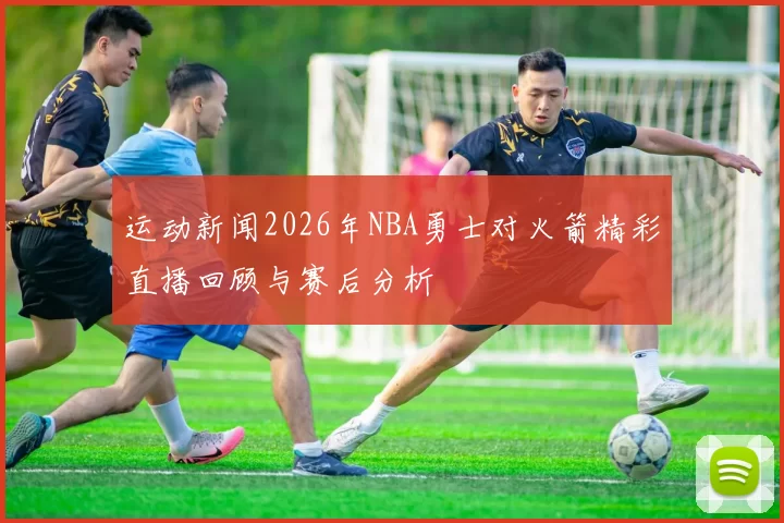 运动新闻2026年NBA勇士对火箭精彩直播回顾与赛后分析