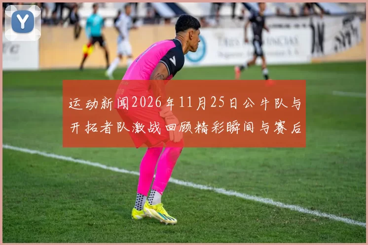 运动新闻2026年11月25日公牛队与开拓者队激战回顾精彩瞬间与赛后分析