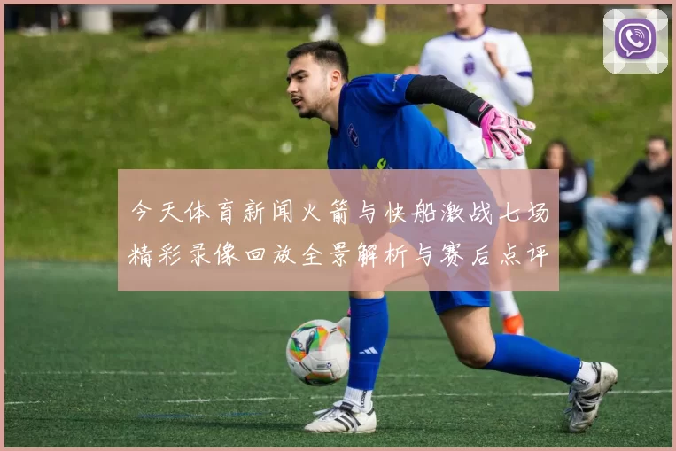 今天体育新闻火箭与快船激战七场精彩录像回放全景解析与赛后点评