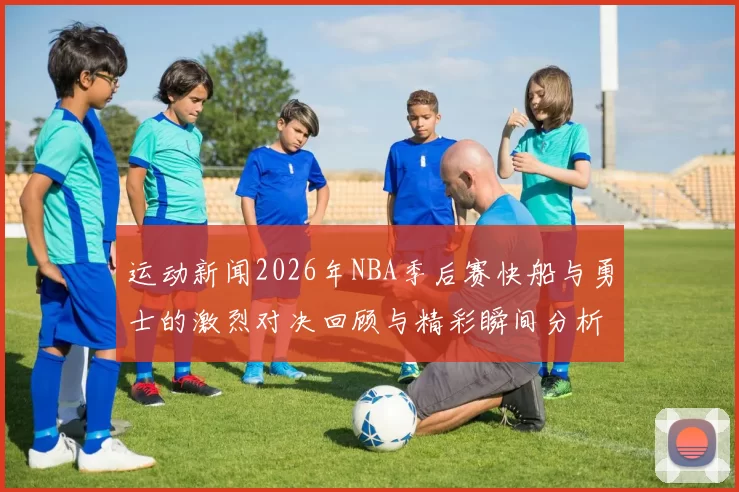 运动新闻2026年NBA季后赛快船与勇士的激烈对决回顾与精彩瞬间分析